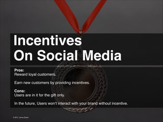 Incentives !
On Social Media 
Pros:
Reward loyal customers.
!
Earn new customers by providing incentives.
!
Cons:
Users are in it for the gift only.
!
In the future, Users won’t interact with your brand without incentive.

© 2013 | Jimmy Ghazal

 