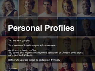 Personal Proﬁles
You are what you post.
!
Your “common” friends are your references now.
!
Avoid schizophrenic proﬁles: !
You cannot be a legal risk management consultant on LinkedIn and a drunk !
party-goer on Facebook.
!
Deﬁne who your are in real life and project it virtually.

© 2013 | Jimmy Ghazal

 