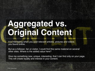 Aggregated vs.
Original Content 
It is interesting when you post relevant articles, pictures and videos
you found online.
!
But as a follower, fan or visitor, I could ﬁnd this same material on several
other sites. Where is the added value here?
!
Give me something new, unique, interesting, that I can ﬁnd only on your page.
This will create loyalty and interest in your content.

© 2013 | Jimmy Ghazal

 