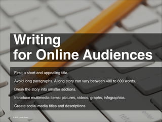 Writing !
for Online Audiences 
First; a short and appealing title.
!
Avoid long paragraphs. A long story can vary between 400 to 800 words.
!
Break the story into smaller sections.
!
Introduce multimedia items: pictures, videos, graphs, infographics.
!
Create social media titles and descriptions.
© 2013 | Jimmy Ghazal

 