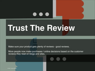Trust The Review 
Make sure your product gets plenty of reviews - good reviews.
!
More people now make purchases / online decisions based on the customer
reviews they read on blogs and sites.

© 2013 | Jimmy Ghazal

 