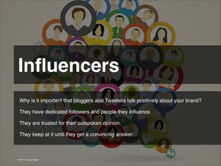 Inﬂuencers 
Why is it important that bloggers and Tweeters talk positively about your brand?
!
They have dedicated followers and people they inﬂuence.
!
They are trusted for their outspoken opinion.
!
They keep at it until they get a convincing answer.

© 2013 | Jimmy Ghazal

 
