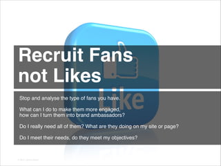 Recruit Fans !
not Likes 
Stop and analyse the type of fans you have.
!
What can I do to make them more engaged,
how can I turn them into brand ambassadors?
!
Do I really need all of them? What are they doing on my site or page?
!
Do I meet their needs, do they meet my objectives?

© 2013 | Jimmy Ghazal

 