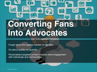 Converting Fans!
Into Advocates 
Forget about the highest number of idle fans.
!
!
It’s about quality not quantity.
!
Personalised targeted content creates more engagement
with individuals and communities.

© 2013 | Jimmy Ghazal

 