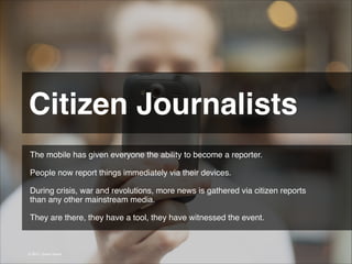 Citizen Journalists 
The mobile has given everyone the ability to become a reporter.
!
People now report things immediately via their devices.
!
During crisis, war and revolutions, more news is gathered via citizen reports
than any other mainstream media.
!
They are there, they have a tool, they have witnessed the event.

© 2013 | Jimmy Ghazal

 