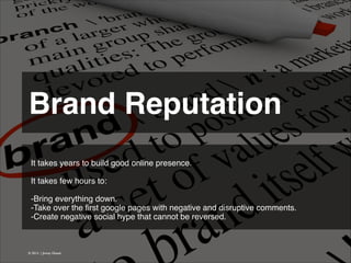 Brand Reputation 
It takes years to build good online presence.
!
It takes few hours to:!
!
-Bring everything down.
-Take over the ﬁrst google pages with negative and disruptive comments.
-Create negative social hype that cannot be reversed.!

© 2013 | Jimmy Ghazal

 