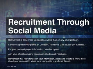 Recruitment Through
Social Media
Recruitment is done more via social networks than on any other platform.
!
Complete/update your proﬁle on LinkedIn. Traditional CVs usually get outdated.
!
Put your real and proper information / job description.
!
Join your ofﬁcial company pages on LinkedIn and Facebook.
!
Remember that recruiters scan your information, posts and tweets to know more
about your personality. Make sure your proﬁle is well maintained.
© 2013 | Jimmy Ghazal

 