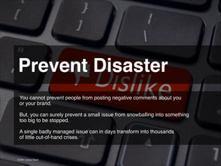 Prevent Disaster 
You cannot prevent people from posting negative comments about you
or your brand.
!
But, you can surely prevent a small issue from snowballing into something
too big to be stopped.
!
A single badly managed issue can in days transform into thousands
of little out-of-hand crises.

© 2013 | Jimmy Ghazal

 