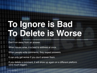 To Ignore is Bad!
To Delete is Worse 
Don’t run away from an answer.
!
When issues arise, it is best to address at once.
!
When people write comments, they expect answers.
!
It can only get worse if you don’t answer them.
!
If you delete a comment, it will show up again on a different platform
(and much bigger).
© 2013 | Jimmy Ghazal

 
