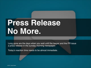 Press Release !
No More. 
Long gone are the days when you wait until the lawyer and the PR issue
a press release in the sunday morning newspaper.
!
Today’s reaction time needs to be almost immediate.

© 2013 | Jimmy Ghazal

 