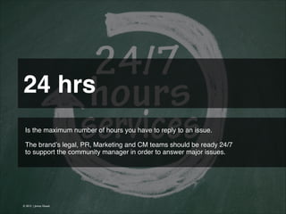 24 hrs 
Is the maximum number of hours you have to reply to an issue.
!
The brand’s legal, PR, Marketing and CM teams should be ready 24/7
to support the community manager in order to answer major issues. !
!

© 2013 | Jimmy Ghazal

 