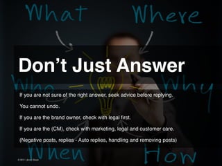 Don’t Just Answer 
If you are not sure of the right answer, seek advice before replying.
!
You cannot undo.
!
If you are the brand owner, check with legal ﬁrst.
!
If you are the (CM), check with marketing, legal and customer care.
!
(Negative posts, replies - Auto replies, handling and removing posts)

© 2013 | Jimmy Ghazal

 