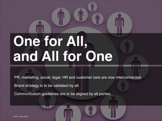 One for All,!
and All for One 
PR, marketing, social, legal, HR and customer care are now interconnected.
!
Brand strategy is to be validated by all.
!
Communication guidelines are to be aligned by all parties.

© 2013 | Jimmy Ghazal

 