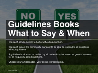 Guidelines Books!
What to Say & When
You can’t send a soldier to battle without ammunition.
!
You can’t expect the community manager to be able to respond to all questions
without guidance.
!
A guideline book must be drafted by all parties in order to secure generic answers
for all frequently asked questions.
!
Choose your Ambassador / your social representative.

© 2013 | Jimmy Ghazal

 