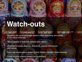 Watch-outs 
Speaking the same language doesn’t mean that every one relates
to the same message.
!
Talk to people in their own dialects and values.
!
Understand social, religious, economic, cultural differences 
and values.
!
Don’t use words before checking their hidden / double / local meaning.!
!
Credit original content owners and publishers.
© 2013 | Jimmy Ghazal

 