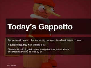 Today’s Geppetto
Geppetto and today’s online community managers have few things in common:
!
A static product they want to bring to life.
!
They want it to look good, have a strong character, lots of friends,
and most importantly, be liked by all.

© 2013 | Jimmy Ghazal

 