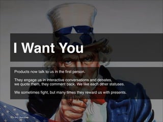 I Want You 
Products now talk to us in the ﬁrst person.
!
They engage us in interactive conversations and debates,
we quote them, they comment back. We like each other statuses.
!
We sometimes ﬁght, but many times they reward us with presents.

© 2013 | Jimmy Ghazal

 