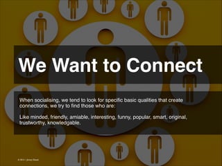 We Want to Connect 
When socialising, we tend to look for speciﬁc basic qualities that create
connections, we try to ﬁnd those who are:
!
Like minded, friendly, amiable, interesting, funny, popular, smart, original,
trustworthy, knowledgable.!

© 2013 | Jimmy Ghazal

 
