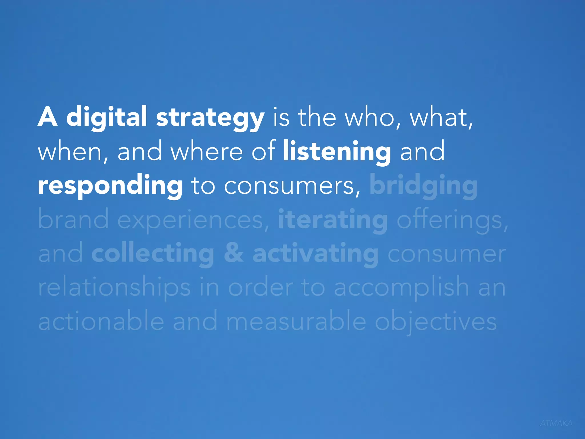 A digital strategy is the who, what,
when, and where of listening and
responding to consumers, bridging
brand experiences, iterating offerings,
and collecting & activating consumer
relationships in order to accomplish an
actionable and measurable objectives

ATMAKA

 