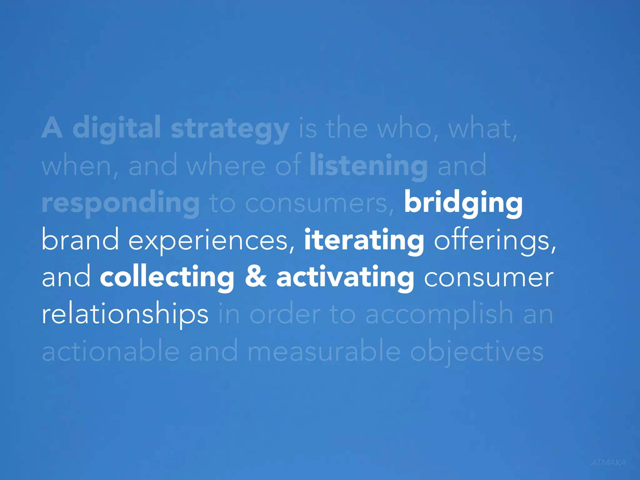 A digital strategy is the who, what,
when, and where of listening and
responding to consumers, bridging
brand experiences, iterating offerings,
and collecting & activating consumer
relationships in order to accomplish an
actionable and measurable objectives

ATMAKA

 