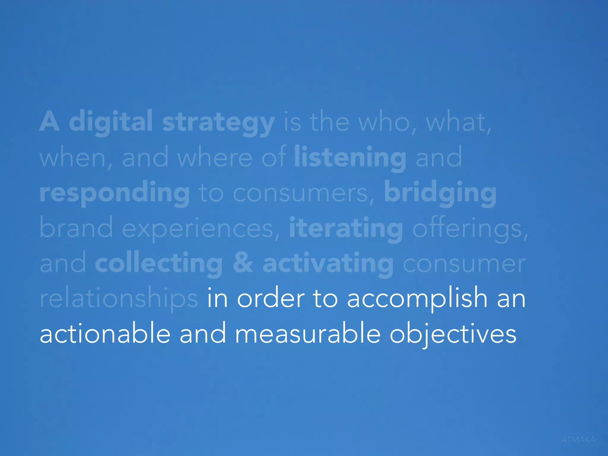 A digital strategy is the who, what,
when, and where of listening and
responding to consumers, bridging
brand experiences, iterating offerings,
and collecting & activating consumer
relationships in order to accomplish an
actionable and measurable objectives

ATMAKA

 
