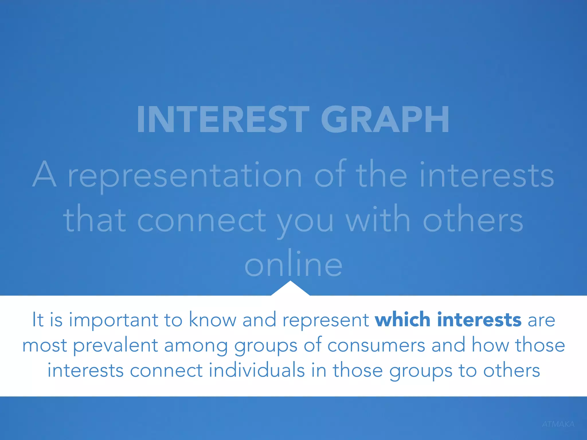 INTEREST GRAPH
A representation of the interests
that connect you with others
online
It is important to know and represent which interests are
most prevalent among groups of consumers and how those
interests connect individuals in those groups to others
ATMAKA

 