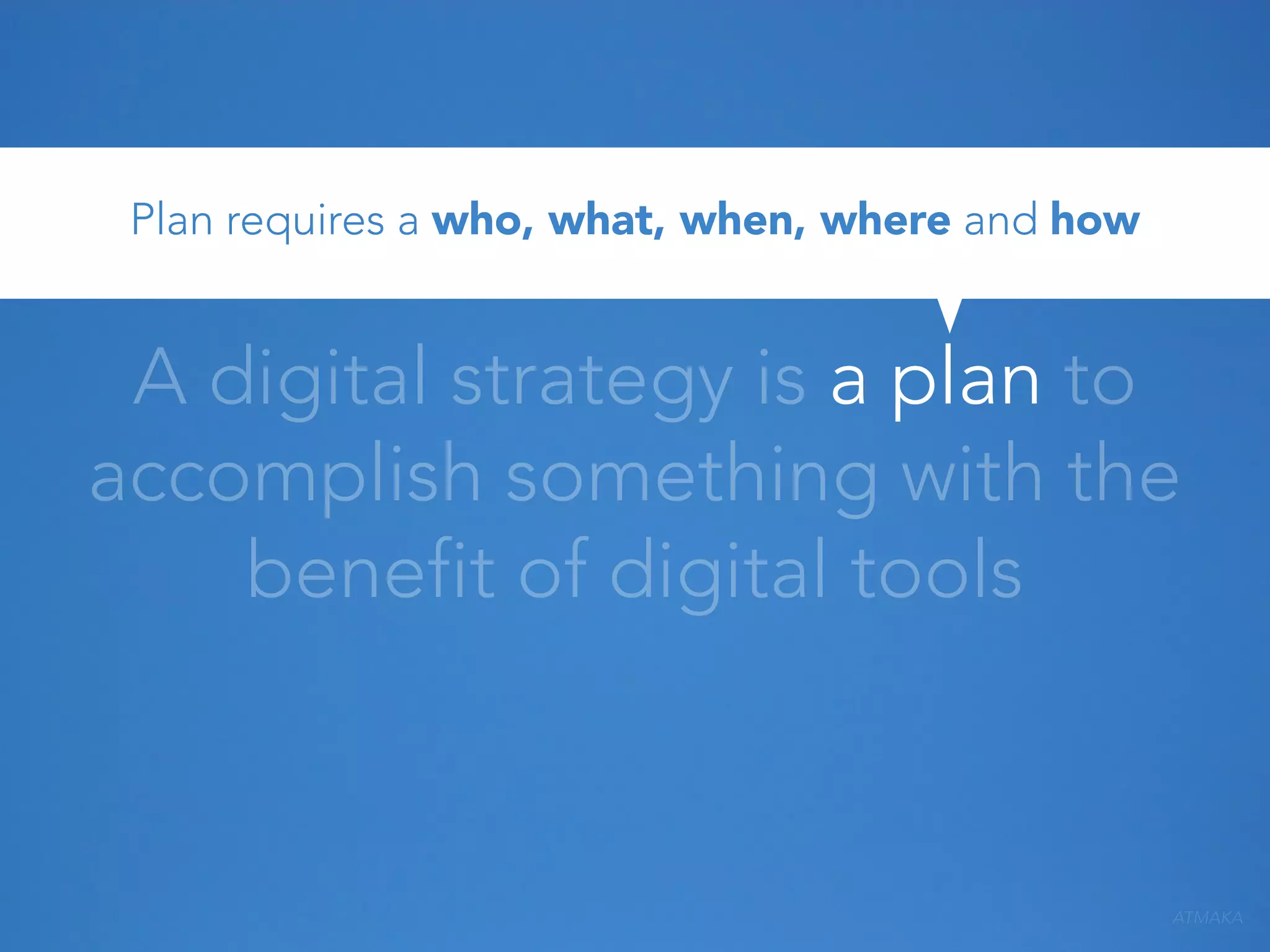 Plan requires a who, what, when, where and how

A digital strategy is a plan to
accomplish something with the
benefit of digital tools

ATMAKA

 