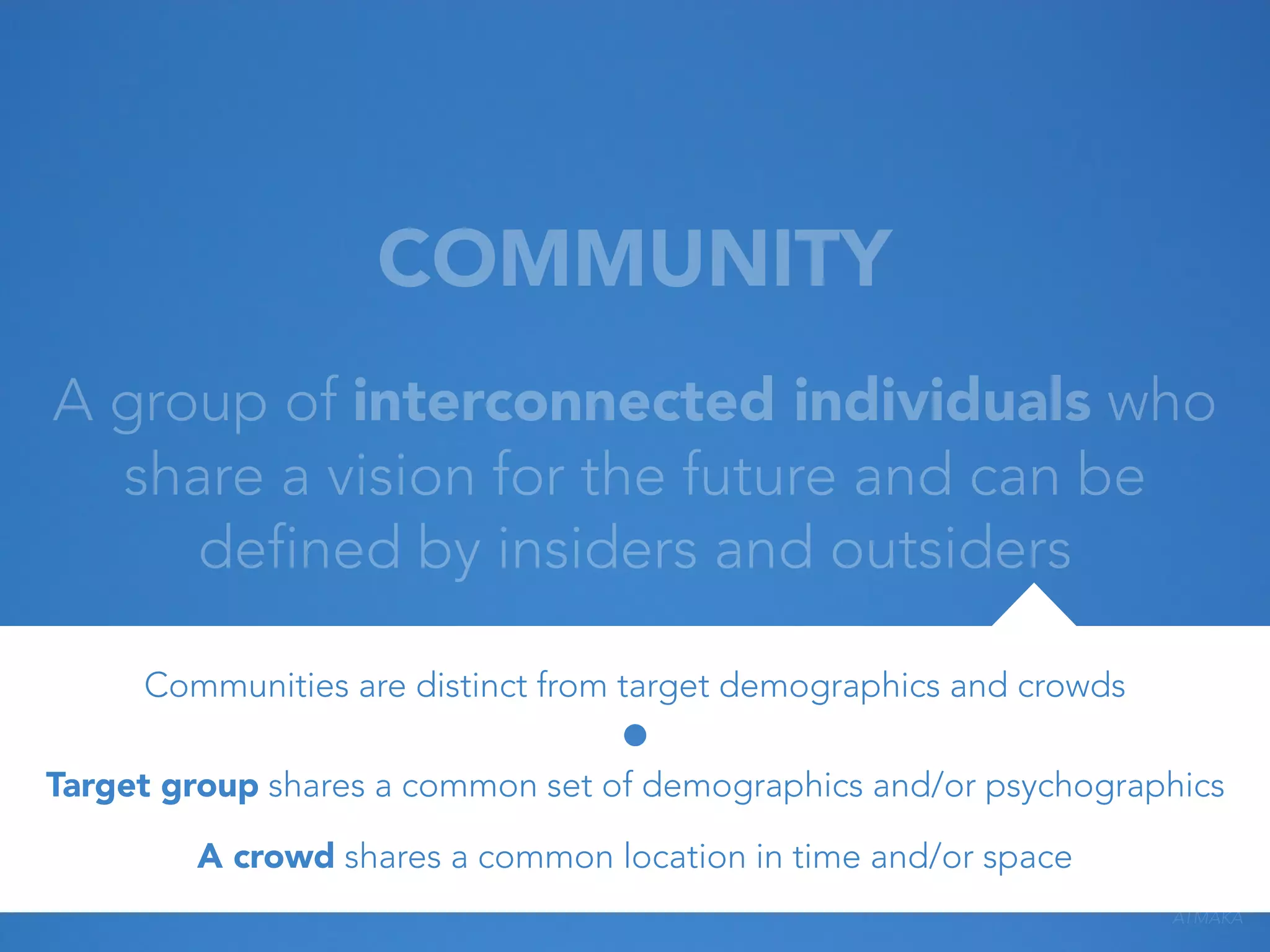 COMMUNITY
A group of interconnected individuals who
share a vision for the future and can be
defined by insiders and outsiders
Communities are distinct from target demographics and crowds
Target group shares a common set of demographics and/or psychographics
A crowd shares a common location in time and/or space
ATMAKA

 