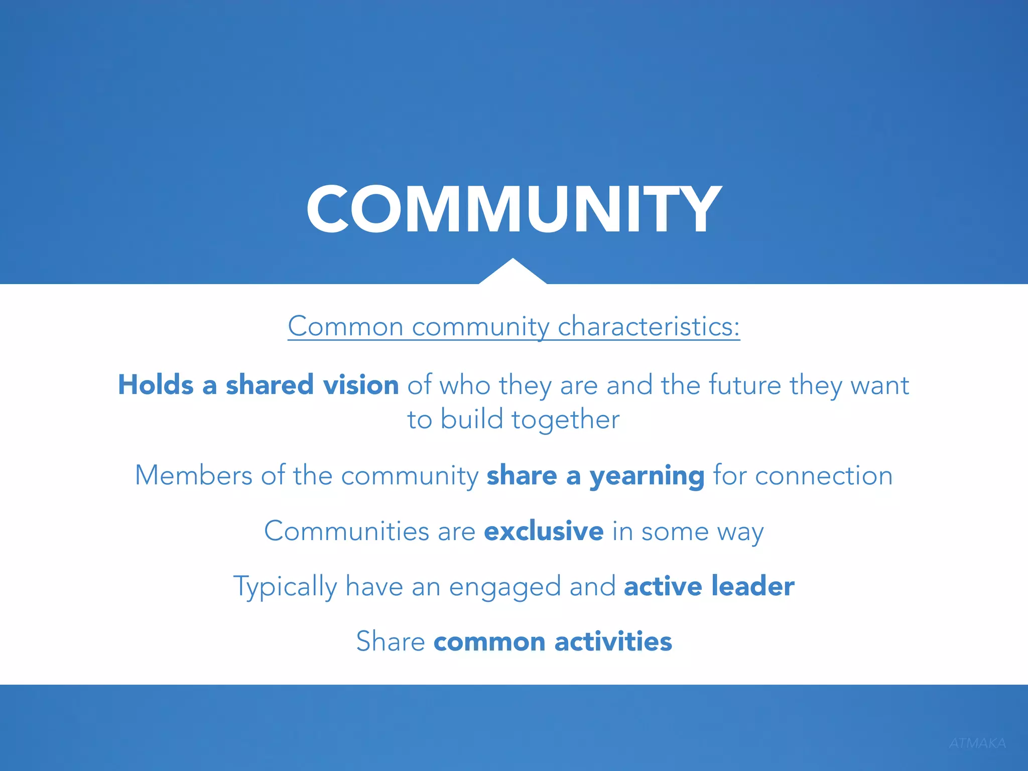 COMMUNITY
Common community characteristics:
Holds a shared vision of who they are and the future they want
to build together
Members of the community share a yearning for connection
Communities are exclusive in some way
Typically have an engaged and active leader
Share common activities

ATMAKA

 