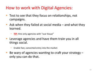 How	
  to	
  work	
  with	
  Digital	
  Agencies:	
  
§  Test	
  to	
  see	
  that	
  they	
  focus	
  on	
  rela]onships,	
  not	
  
    campaigns.	
  
§  Ask	
  when	
  they	
  failed	
  at	
  social	
  media	
  –	
  and	
  what	
  they	
  
    learned.	
  
     •  TIP:	
  Hire	
  only	
  agencies	
  with	
  “scar	
  ]ssue”	
  

§  Leverage	
  agencies	
  and	
  have	
  them	
  train	
  you	
  in	
  all	
  
    things	
  social.	
  
     •  Enable	
  fast,	
  concerted	
  entry	
  into	
  the	
  market	
  

§  Be	
  wary	
  of	
  agencies	
  wan]ng	
  to	
  crah	
  your	
  strategy	
  –	
  
    only	
  you	
  can	
  do	
  that.	
  	
  


                                                                                             13
 