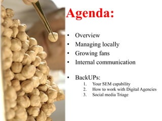Agenda:	
  
•    Overview
•    Managing locally
•    Growing fans
•    Internal communication

•  BackUPs:
       1.    Your SEM capability
       2.    How to work with Digital Agencies
       3.    Social media Triage
 