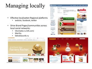 Managing locally
•  Eﬀec]ve	
  localiza]on	
  Regional	
  pla^orms	
  
      •  website,	
  facebook,	
  twi=er	
  
      	
  
•  Drive	
  Brand	
  Pages/communi]es	
  across	
  	
  
   local	
  social	
  networks:	
  
      •  Vkontakte.ru	
  (VK.com)	
  
      •  Mail.Ru	
  
      •  Odnoklassniki.ru	
  
 