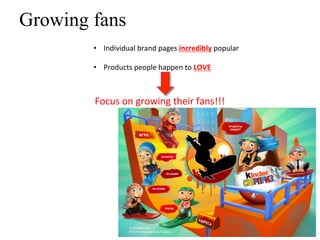 Growing fans
             •  Individual	
  brand	
  pages	
  incredibly	
  popular	
  

             •  Products	
  people	
  happen	
  to	
  LOVE	
  
      	
  
                                	
  
             Focus	
  on	
  growing	
  their	
  fans!!!	
  
 