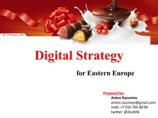 16th	
  of	
  February,	
  2012	
  




                                      Digital Strategy
                                             for Eastern Europe	
  

                                                      Prepared	
  by:	
  
                                                          	
  Anton	
  Razumov	
  
                                                          	
  anton.razumov@gmail.com	
  
                                                          	
  mob:	
  +7	
  916	
  705	
  80	
  04	
  
                                                          	
  twi=er:	
  @ZooMik	
  
 