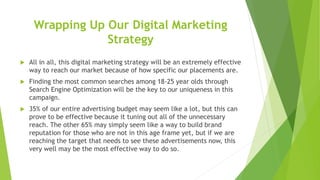 Wrapping Up Our Digital Marketing
Strategy
 All in all, this digital marketing strategy will be an extremely effective
way to reach our market because of how specific our placements are.
 Finding the most common searches among 18-25 year olds through
Search Engine Optimization will be the key to our uniqueness in this
campaign.
 35% of our entire advertising budget may seem like a lot, but this can
prove to be effective because it tuning out all of the unnecessary
reach. The other 65% may simply seem like a way to build brand
reputation for those who are not in this age frame yet, but if we are
reaching the target that needs to see these advertisements now, this
very well may be the most effective way to do so.
 