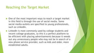 Reaching the Target Market
 One of the most important ways to reach a target market
in this field is through the use of social media. Some
social media outlets are specified to young professionals,
such as LinkedIn.
 LinkedIn is most commonly used by college students and
recent college graduates, so this is a perfect platform to
be efficient with placing advertisements because it weeds
out any unnecessary people who may not be in search of a
new phone service provider, such as kids and older, more
established adults.
 