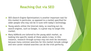 Reaching Out via SEO
 SEO (Search Engine Optimization) is another important tool for
this market in particular, as opposed to a market specified for
older people who may not be in tune with today’s technology.
 Young adults utilize the Internet daily, so reaching out via
search engines, such as Google, is a great way to target this
market.
 Many AdWords are tailored to the young adult market, so
looking into specific needs of these adults is key; in this
instance, research through surveys may not even be necessary
because many common searches for this market include college
and new career related searches can do the trick perfectly.
 