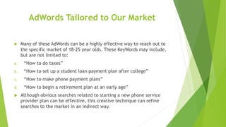 AdWords Tailored to Our Market
 Many of these AdWords can be a highly effective way to reach out to
the specific market of 18-25 year olds. These KeyWords may include,
but are not limited to:
a. “How to do taxes”
b. “How to set up a student loan payment plan after college”
c. “How to make phone payment plans”
d. “How to begin a retirement plan at an early age”
 Although obvious searches related to starting a new phone service
provider plan can be effective, this creative technique can refine
searches to the market in an indirect way.
 