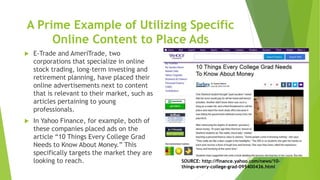 A Prime Example of Utilizing Specific
Online Content to Place Ads
 E-Trade and AmeriTrade, two
corporations that specialize in online
stock trading, long-term investing and
retirement planning, have placed their
online advertisements next to content
that is relevant to their market, such as
articles pertaining to young
professionals.
 In Yahoo Finance, for example, both of
these companies placed ads on the
article “10 Things Every College Grad
Needs to Know About Money.” This
specifically targets the market they are
looking to reach. SOURCE: http://finance.yahoo.com/news/10-
things-every-college-grad-095400436.html
 
