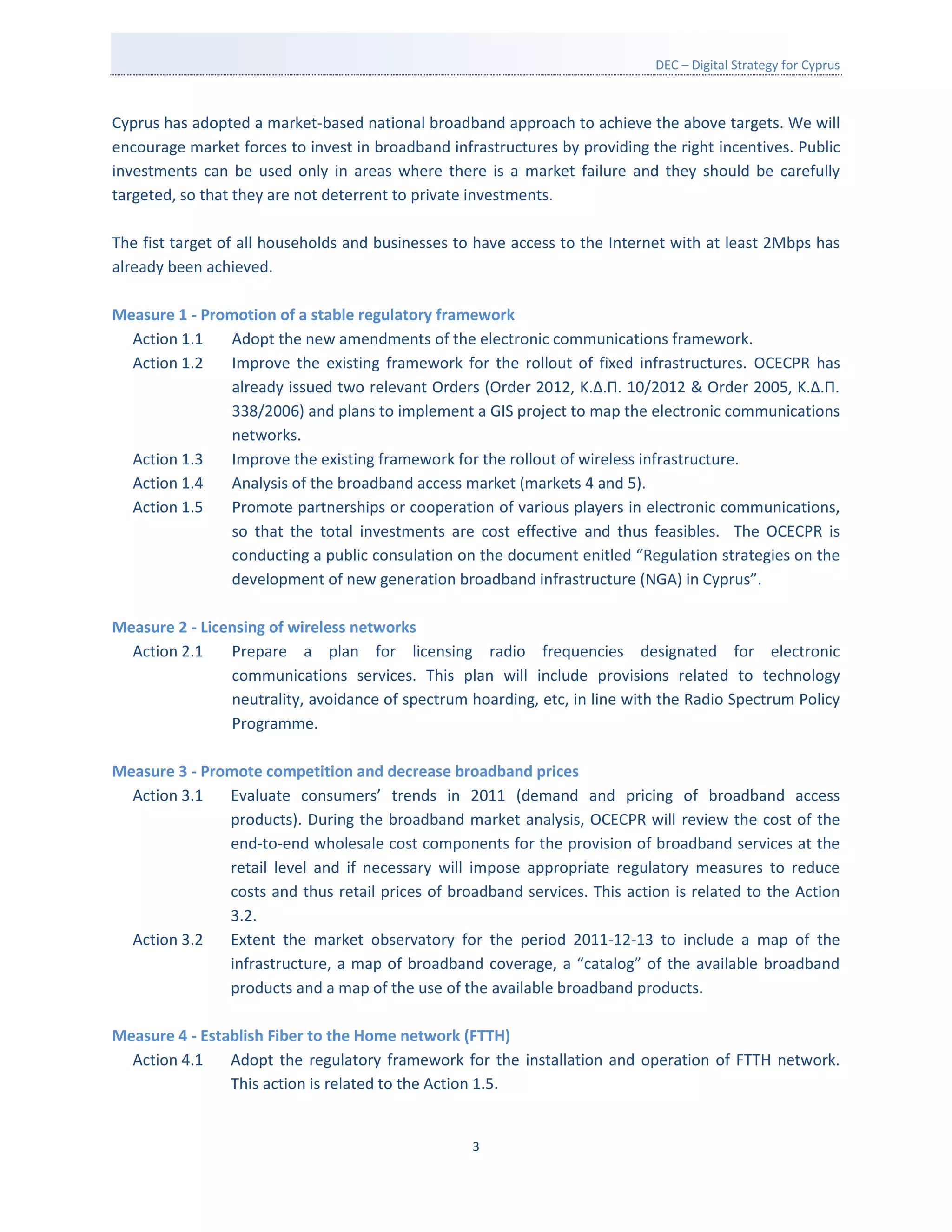 DEC – Digital Strategy for Cyprus



Cyprus has adopted a market-based national broadband approach to achieve the above targets. We will
encourage market forces to invest in broadband infrastructures by providing the right incentives. Public
investments can be used only in areas where there is a market failure and they should be carefully
targeted, so that they are not deterrent to private investments.

The fist target of all households and businesses to have access to the Internet with at least 2Mbps has
already been achieved.

Measure 1 - Promotion of a stable regulatory framework
  Action 1.1    Adopt the new amendments of the electronic communications framework.
  Action 1.2    Improve the existing framework for the rollout of fixed infrastructures. OCECPR has
                already issued two relevant Orders (Order 2012, Κ.Δ.Π. 10/2012 & Order 2005, K.Δ.Π.
                338/2006) and plans to implement a GIS project to map the electronic communications
                networks.
  Action 1.3    Improve the existing framework for the rollout of wireless infrastructure.
  Action 1.4    Analysis of the broadband access market (markets 4 and 5).
  Action 1.5    Promote partnerships or cooperation of various players in electronic communications,
                so that the total investments are cost effective and thus feasibles. The OCECPR is
                conducting a public consulation on the document enitled “Regulation strategies on the
                development of new generation broadband infrastructure (NGA) in Cyprus”.

Measure 2 - Licensing of wireless networks
  Action 2.1    Prepare a plan for licensing radio frequencies designated for electronic
                communications services. This plan will include provisions related to technology
                neutrality, avoidance of spectrum hoarding, etc, in line with the Radio Spectrum Policy
                Programme.

Measure 3 - Promote competition and decrease broadband prices
  Action 3.1   Evaluate consumers’ trends in 2011 (demand and pricing of broadband access
               products). During the broadband market analysis, OCECPR will review the cost of the
               end-to-end wholesale cost components for the provision of broadband services at the
               retail level and if necessary will impose appropriate regulatory measures to reduce
               costs and thus retail prices of broadband services. This action is related to the Action
               3.2.
  Action 3.2   Extent the market observatory for the period 2011-12-13 to include a map of the
               infrastructure, a map of broadband coverage, a “catalog” of the available broadband
               products and a map of the use of the available broadband products.

Measure 4 - Establish Fiber to the Home network (FTTH)
  Action 4.1    Adopt the regulatory framework for the installation and operation of FTTH network.
                This action is related to the Action 1.5.


                                                   3
 