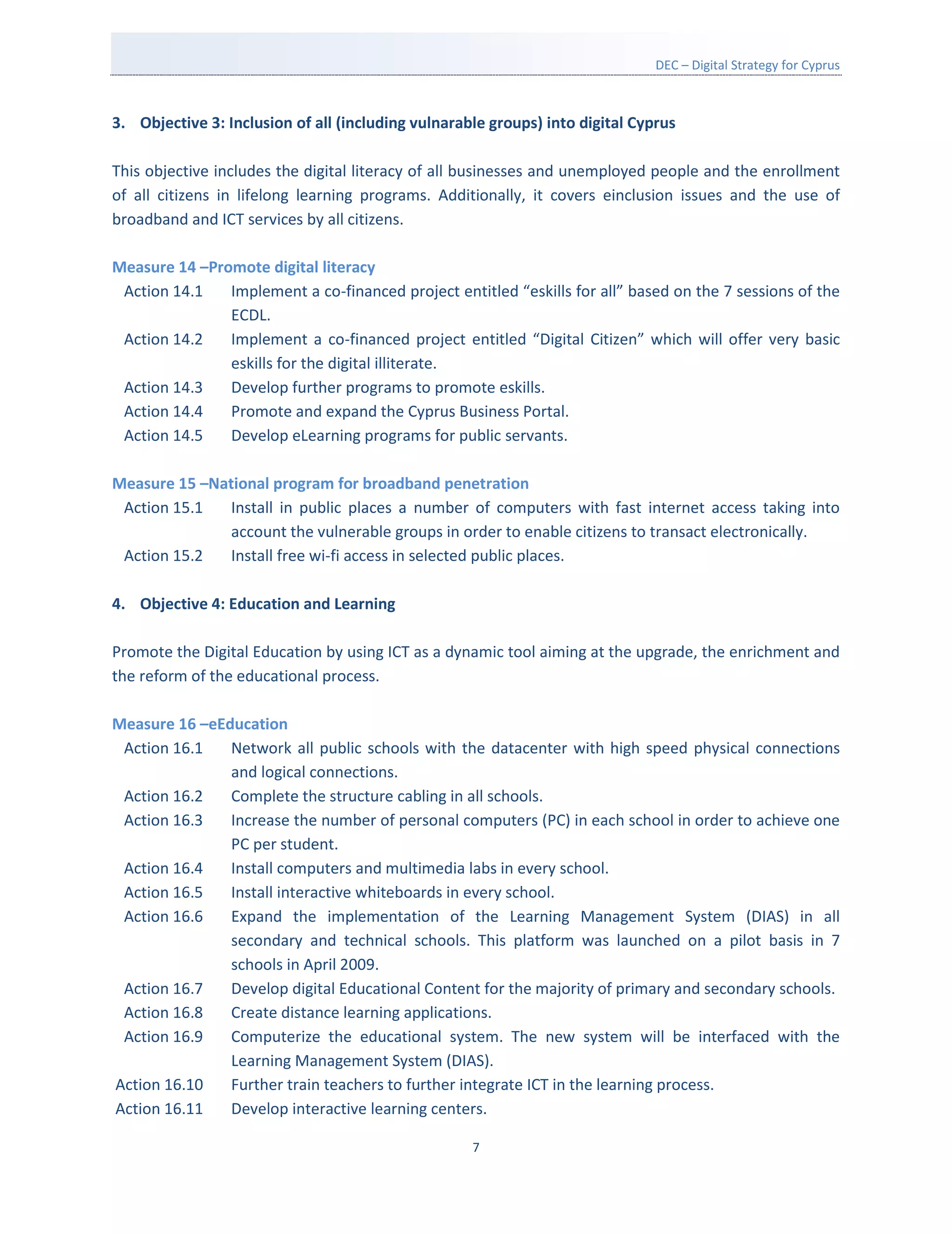 DEC – Digital Strategy for Cyprus



3. Objective 3: Inclusion of all (including vulnarable groups) into digital Cyprus

This objective includes the digital literacy of all businesses and unemployed people and the enrollment
of all citizens in lifelong learning programs. Additionally, it covers einclusion issues and the use of
broadband and ICT services by all citizens.

Measure 14 –Promote digital literacy
 Action 14.1   Implement a co-financed project entitled “eskills for all” based on the 7 sessions of the
               ECDL.
 Action 14.2   Implement a co-financed project entitled “Digital Citizen” which will offer very basic
               eskills for the digital illiterate.
 Action 14.3   Develop further programs to promote eskills.
 Action 14.4   Promote and expand the Cyprus Business Portal.
 Action 14.5   Develop eLearning programs for public servants.

Measure 15 –National program for broadband penetration
 Action 15.1   Install in public places a number of computers with fast internet access taking into
               account the vulnerable groups in order to enable citizens to transact electronically.
 Action 15.2   Install free wi-fi access in selected public places.

4. Objective 4: Education and Learning

Promote the Digital Education by using ICT as a dynamic tool aiming at the upgrade, the enrichment and
the reform of the educational process.

Measure 16 –eEducation
 Action 16.1   Network all public schools with the datacenter with high speed physical connections
               and logical connections.
 Action 16.2   Complete the structure cabling in all schools.
 Action 16.3   Increase the number of personal computers (PC) in each school in order to achieve one
               PC per student.
 Action 16.4   Install computers and multimedia labs in every school.
 Action 16.5   Install interactive whiteboards in every school.
 Action 16.6   Expand the implementation of the Learning Management System (DIAS) in all
               secondary and technical schools. This platform was launched on a pilot basis in 7
               schools in April 2009.
 Action 16.7   Develop digital Educational Content for the majority of primary and secondary schools.
 Action 16.8   Create distance learning applications.
 Action 16.9   Computerize the educational system. The new system will be interfaced with the
               Learning Management System (DIAS).
Action 16.10   Further train teachers to further integrate ICT in the learning process.
Action 16.11   Develop interactive learning centers.

                                                    7
 