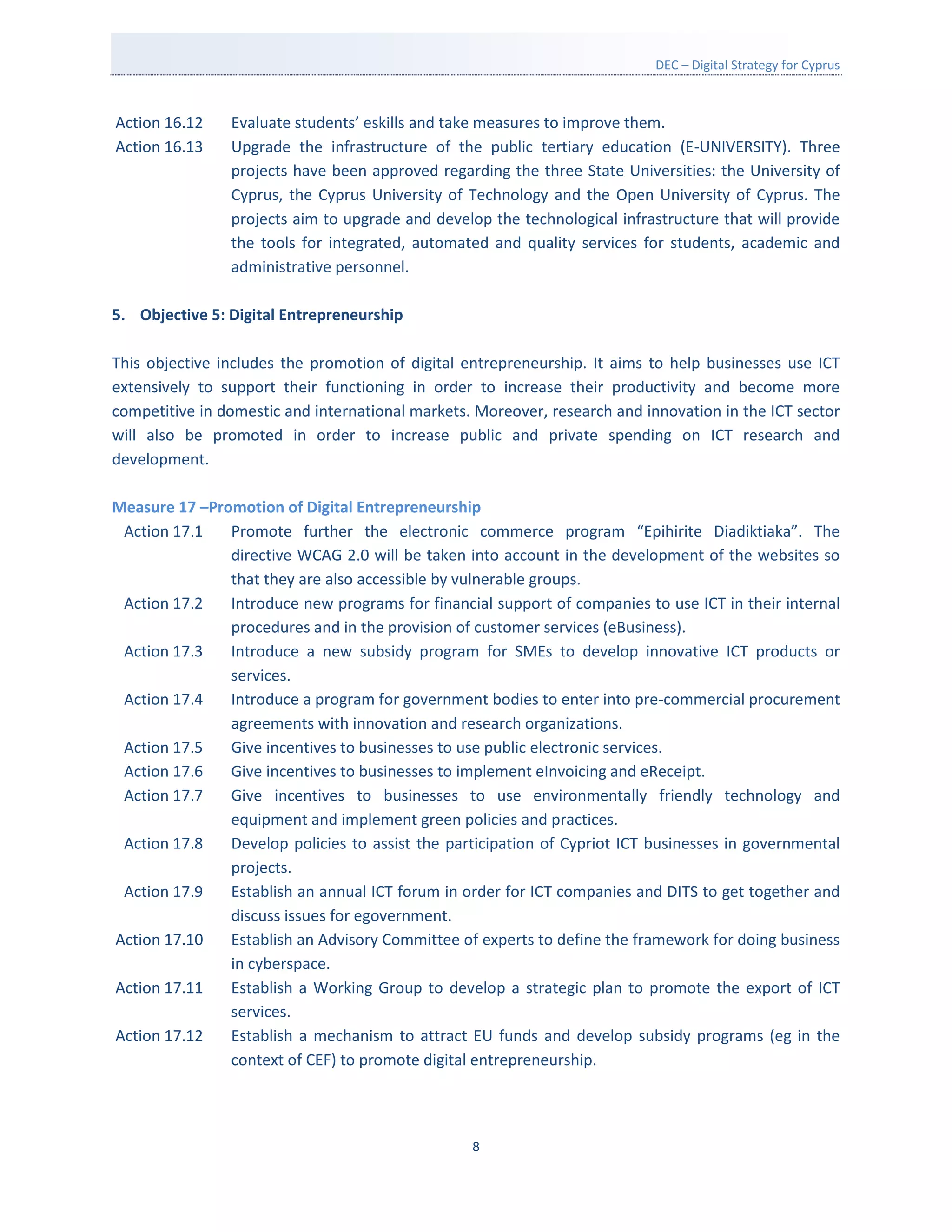 DEC – Digital Strategy for Cyprus



Action 16.12    Evaluate students’ eskills and take measures to improve them.
Action 16.13    Upgrade the infrastructure of the public tertiary education (E-UNIVERSITY). Three
                projects have been approved regarding the three State Universities: the University of
                Cyprus, the Cyprus University of Technology and the Open University of Cyprus. The
                projects aim to upgrade and develop the technological infrastructure that will provide
                the tools for integrated, automated and quality services for students, academic and
                administrative personnel.

5. Objective 5: Digital Entrepreneurship

This objective includes the promotion of digital entrepreneurship. It aims to help businesses use ICT
extensively to support their functioning in order to increase their productivity and become more
competitive in domestic and international markets. Moreover, research and innovation in the ICT sector
will also be promoted in order to increase public and private spending on ICT research and
development.

Measure 17 –Promotion of Digital Entrepreneurship
 Action 17.1   Promote further the electronic commerce program “Epihirite Diadiktiaka”. The
               directive WCAG 2.0 will be taken into account in the development of the websites so
               that they are also accessible by vulnerable groups.
 Action 17.2   Introduce new programs for financial support of companies to use ICT in their internal
               procedures and in the provision of customer services (eBusiness).
 Action 17.3   Introduce a new subsidy program for SMEs to develop innovative ICT products or
               services.
 Action 17.4   Introduce a program for government bodies to enter into pre-commercial procurement
               agreements with innovation and research organizations.
 Action 17.5   Give incentives to businesses to use public electronic services.
 Action 17.6   Give incentives to businesses to implement eInvoicing and eReceipt.
 Action 17.7   Give incentives to businesses to use environmentally friendly technology and
               equipment and implement green policies and practices.
 Action 17.8   Develop policies to assist the participation of Cypriot ICT businesses in governmental
               projects.
 Action 17.9   Establish an annual ICT forum in order for ICT companies and DITS to get together and
               discuss issues for egovernment.
Action 17.10   Establish an Advisory Committee of experts to define the framework for doing business
               in cyberspace.
Action 17.11   Establish a Working Group to develop a strategic plan to promote the export of ICT
               services.
Action 17.12   Establish a mechanism to attract EU funds and develop subsidy programs (eg in the
               context of CEF) to promote digital entrepreneurship.



                                                  8
 