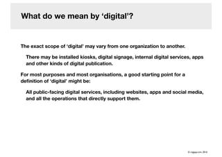 What do we mean by digital?
The exact scope of digital may vary from one organization to another.
There may be installed kiosks, digital signage, internal digital services, apps
and other kinds of digital publication.
For most purposes and most organisations, a good starting point for a
de?nition of digital might be:
All public-facing digital services, including websites, apps and social media,
and all the operations that directly support them.
? cogapp.com, 2016
 