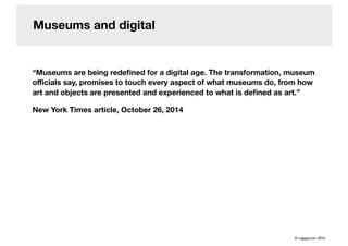 Museums and digital
“Museums are being redeﬁned for a digital age. The transformation, museum
oﬃcials say, promises to touch every aspect of what museums do, from how
art and objects are presented and experienced to what is deﬁned as art.”
New York Times article, October 26, 2014
© cogapp.com, 2016
 