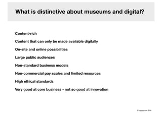 What is distinctive about museums and digital?
Content-rich
Content that can only be made available digitally
On-site and online possibilities
Large public audiences
Non-standard business models
Non-commercial pay scales and limited resources
High ethical standards
Very good at core business - not so good at innovation
© cogapp.com, 2016
 