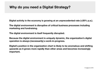 Why do you need a Digital Strategy?
Digital activity in the economy is growing at an unprecedented rate (>20% p.a.).
The digital environment is disruptive of critical business processes including
marketing and fundraising.
The digital environment is itself frequently disrupted.
Because the digital environment is uniquely dynamic, the organization’s digital
operation is always (necessarily) a work-in-progress.
Digital’s position in the organization chart is likely to be anomalous and shifting
upwards as it grows more rapidly than other areas and becomes increasingly
important.
© cogapp.com, 2016
 