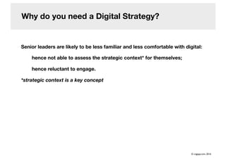 Why do you need a Digital Strategy?
Senior leaders are likely to be less familiar and less comfortable with digital:
hence not able to assess the strategic context* for themselves;
hence reluctant to engage.
*strategic context is a key concept
© cogapp.com, 2016
 