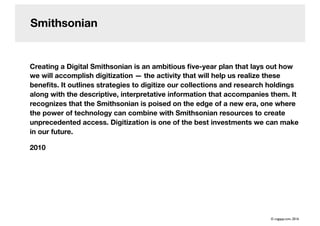 Smithsonian
Creating a Digital Smithsonian is an ambitious ﬁve-year plan that lays out how
we will accomplish digitization — the activity that will help us realize these
beneﬁts. It outlines strategies to digitize our collections and research holdings
along with the descriptive, interpretative information that accompanies them. It
recognizes that the Smithsonian is poised on the edge of a new era, one where
the power of technology can combine with Smithsonian resources to create
unprecedented access. Digitization is one of the best investments we can make
in our future.
2010
© cogapp.com, 2016
 