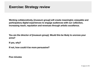 Exercise: Strategy review
Working collaboratively, [museum group] will create meaningful, enjoyable and
participatory digital experiences to engage audiences with our collection,
increasing reach, reputation and revenues through artistic excellence.
You are the director of [museum group]. Would this be likely to uncross your
arms?
If yes, why?
If not, how could it be more persuasive?
Five minutes
© cogapp.com, 2016
 