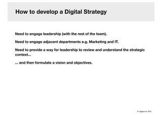 How to develop a Digital Strategy
Need to engage leadership (with the rest of the team).
Need to engage adjacent departments e.g. Marketing and IT.
Need to provide a way for leadership to review and understand the strategic
context...
... and then formulate a vision and objectives.
© cogapp.com, 2016
 